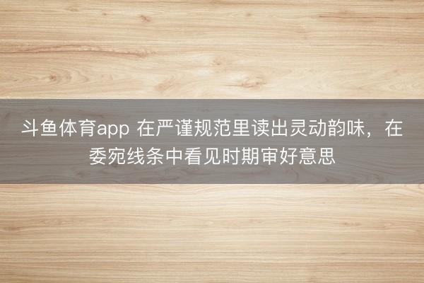 斗鱼体育app 在严谨规范里读出灵动韵味,在委宛线条中看见时期审好意思