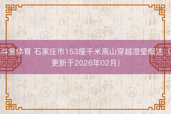 斗鱼体育 石家庄市153座千米高山穿越澄莹概述（更新于2026年02月）