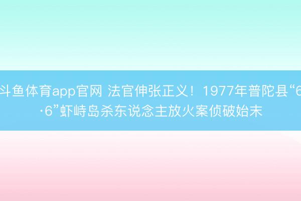 斗鱼体育app官网 法官伸张正义!1977年普陀县“6·6”虾峙岛杀东说念主放火案侦破始末