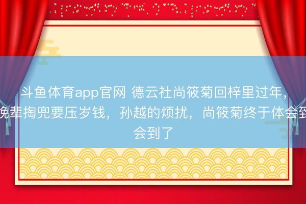 斗鱼体育app官网 德云社尚筱菊回梓里过年，被晚辈掏兜要压岁钱，孙越的烦扰，尚筱菊终于体会到了