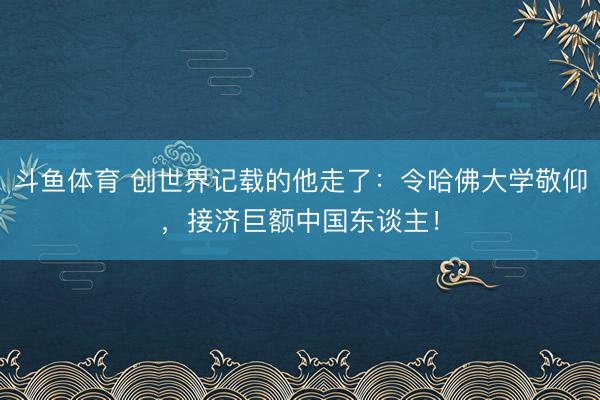 斗鱼体育 创世界记载的他走了：令哈佛大学敬仰，接济巨额中国东谈主！