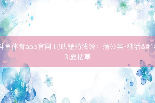 斗鱼体育app官网 时哄骗药浅说：蒲公英·独活·夏枯草