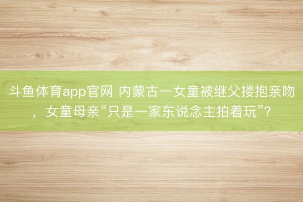 斗鱼体育app官网 内蒙古一女童被继父搂抱亲吻，女童母亲“只是一家东说念主拍着玩”？