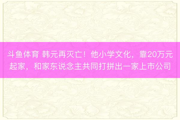 斗鱼体育 韩元再灭亡！他小学文化，靠20万元起家，和家东说念主共同打拼出一家上市公司