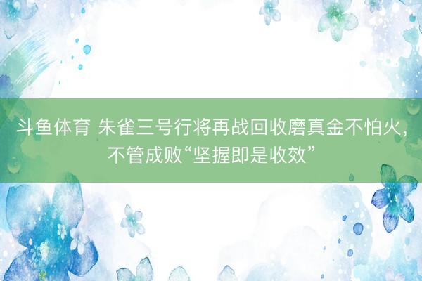 斗鱼体育 朱雀三号行将再战回收磨真金不怕火，不管成败“坚握即是收效”