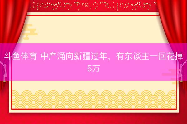 斗鱼体育 中产涌向新疆过年，有东谈主一回花掉5万