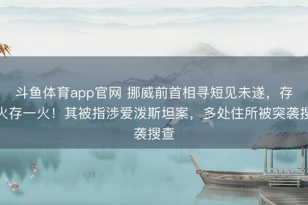 斗鱼体育app官网 挪威前首相寻短见未遂，存一火存一火！其被指涉爱泼斯坦案，多处住所被突袭搜查