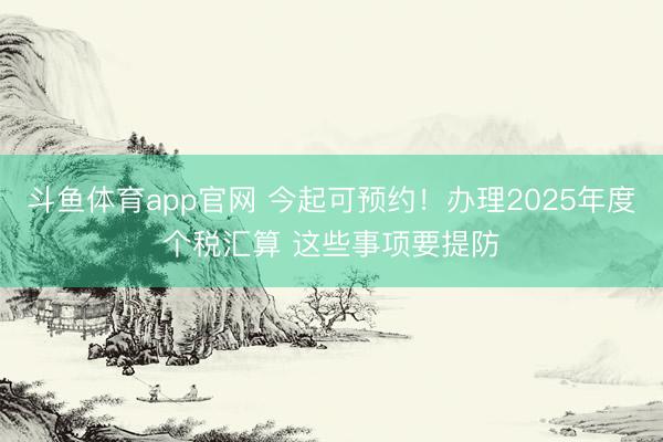 斗鱼体育app官网 今起可预约！办理2025年度个税汇算 这些事项要提防