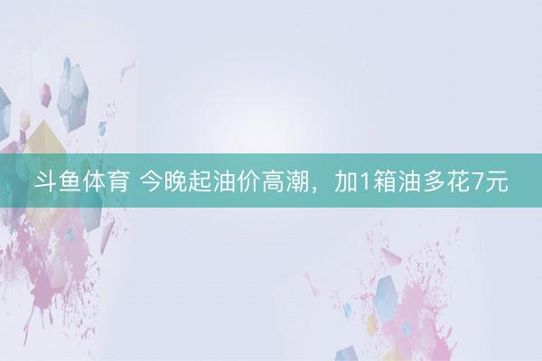 斗鱼体育 今晚起油价高潮,加1箱油多花7元