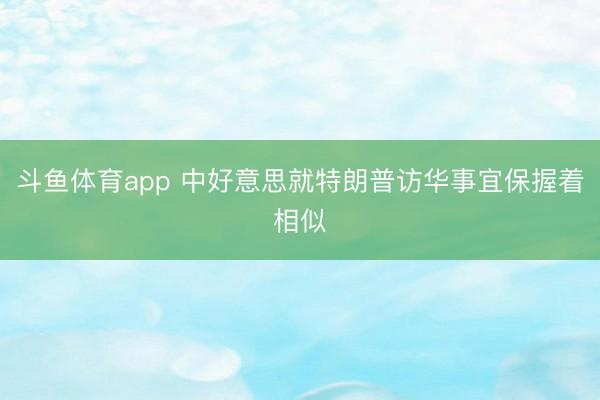 斗鱼体育app 中好意思就特朗普访华事宜保握着相似