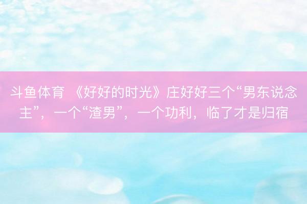 斗鱼体育 《好好的时光》庄好好三个“男东说念主”,一个“渣男”,一个功利,临了才是归宿