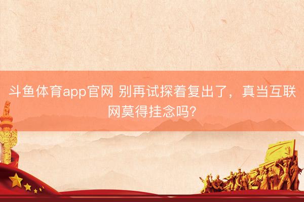 斗鱼体育app官网 别再试探着复出了，真当互联网莫得挂念吗？