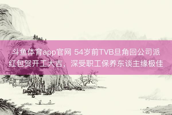 斗鱼体育app官网 54岁前TVB旦角回公司派红包贺开工大吉，深受职工保养东谈主缘极佳