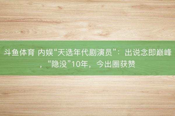 斗鱼体育 内娱“天选年代剧演员”：出说念即巅峰，“隐没”10年，今出圈获赞