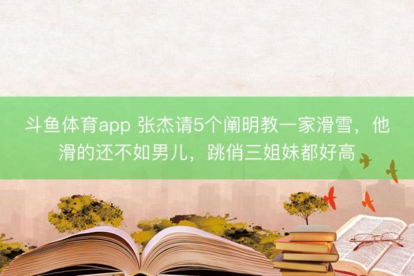 斗鱼体育app 张杰请5个阐明教一家滑雪,他滑的还不如男儿,跳俏三姐妹都好高