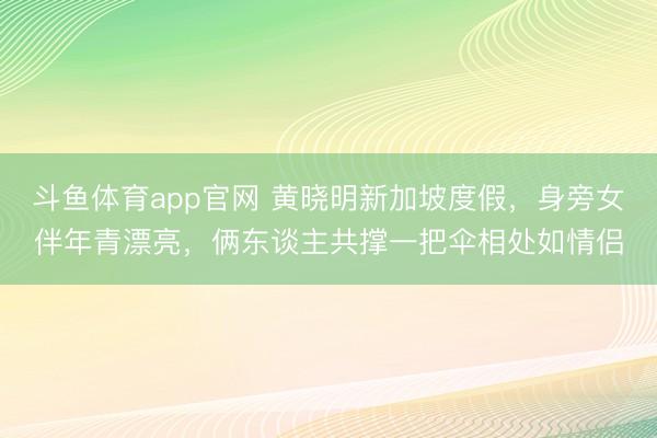 斗鱼体育app官网 黄晓明新加坡度假,身旁女伴年青漂亮,俩东谈主共撑一把伞相处如情侣