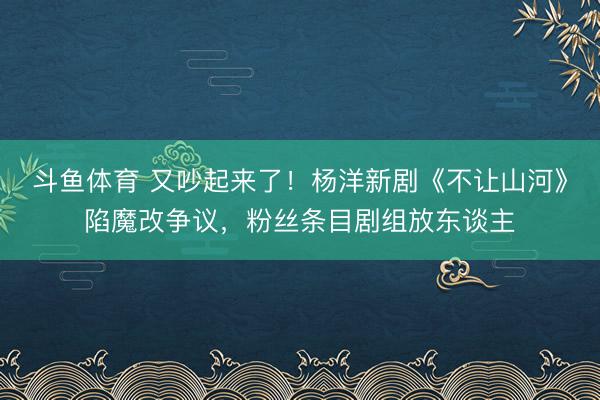 斗鱼体育 又吵起来了！杨洋新剧《不让山河》陷魔改争议，粉丝条目剧组放东谈主
