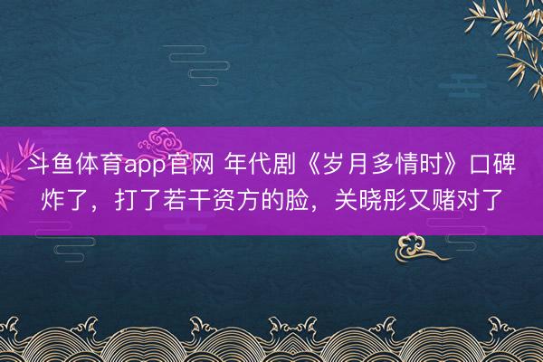 斗鱼体育app官网 年代剧《岁月多情时》口碑炸了，打了若干资方的脸，关晓彤又赌对了