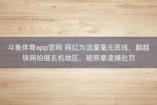 斗鱼体育app官网 网红为流量毫无底线，翻越铁网拍摄玄机地区，被照章逮捕处罚