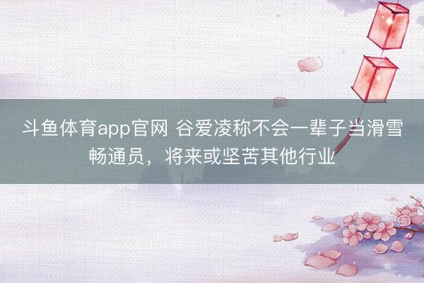 斗鱼体育app官网 谷爱凌称不会一辈子当滑雪畅通员，将来或坚苦其他行业