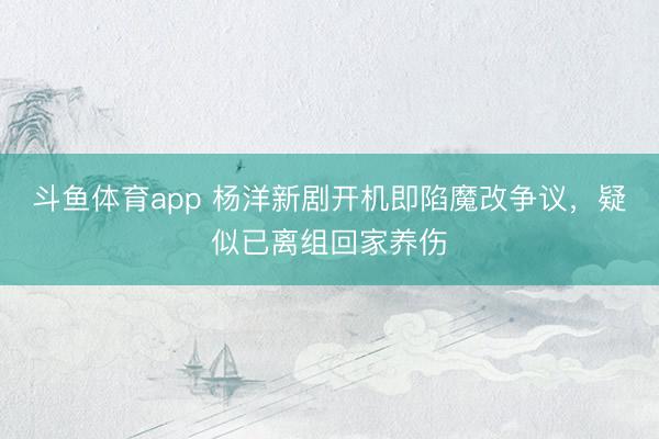 斗鱼体育app 杨洋新剧开机即陷魔改争议，疑似已离组回家养伤