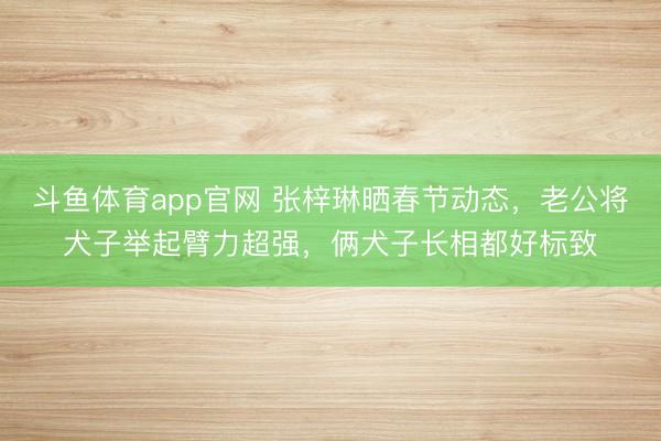 斗鱼体育app官网 张梓琳晒春节动态，老公将犬子举起臂力超强，俩犬子长相都好标致