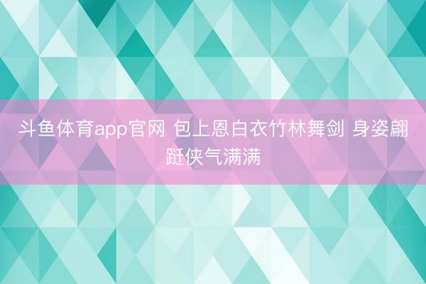 斗鱼体育app官网 包上恩白衣竹林舞剑 身姿翩跹侠气满满