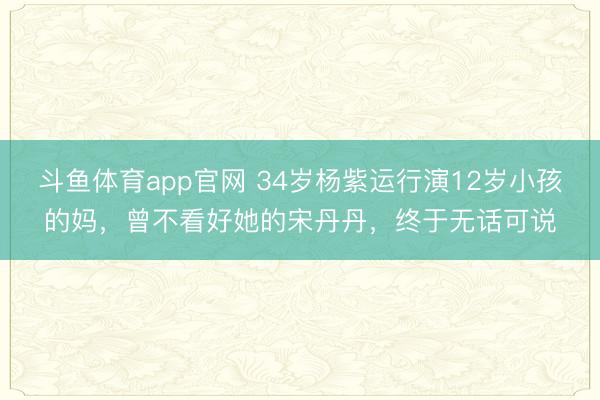斗鱼体育app官网 34岁杨紫运行演12岁小孩的妈，曾不看好她的宋丹丹，终于无话可说