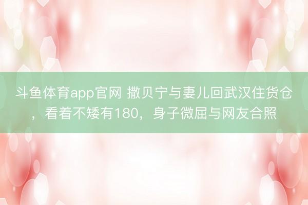 斗鱼体育app官网 撒贝宁与妻儿回武汉住货仓，看着不矮有180，身子微屈与网友合照