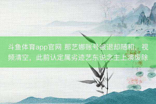 斗鱼体育app官网 那艺娜账号被退却随和，视频清空，此前认定属劣迹艺东说念主上演废除