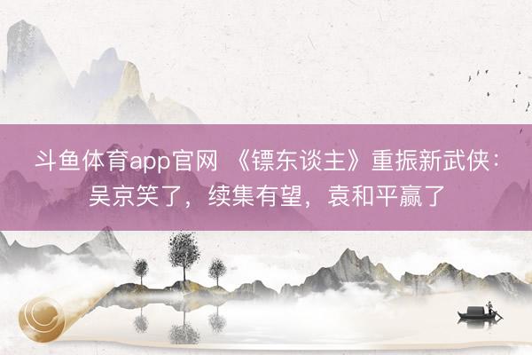 斗鱼体育app官网 《镖东谈主》重振新武侠:吴京笑了,续集有望,袁和平赢了