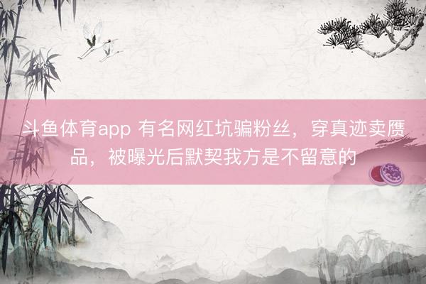 斗鱼体育app 有名网红坑骗粉丝，穿真迹卖赝品，被曝光后默契我方是不留意的