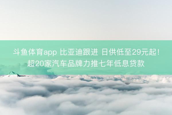 斗鱼体育app 比亚迪跟进 日供低至29元起!超20家汽车品牌力推七年低息贷款