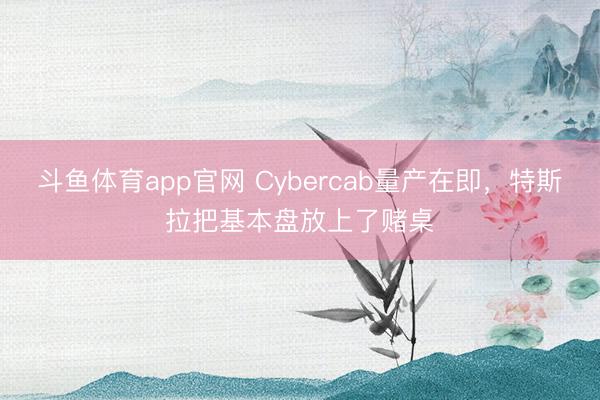 斗鱼体育app官网 Cybercab量产在即，特斯拉把基本盘放上了赌桌