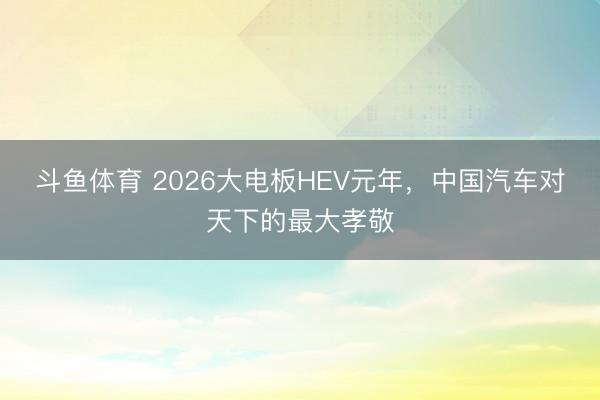 斗鱼体育 2026大电板HEV元年，中国汽车对天下的最大孝敬