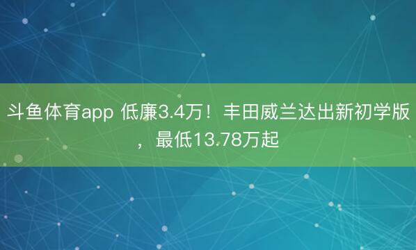斗鱼体育app 低廉3.4万！丰田威兰达出新初学版，最低13.78万起