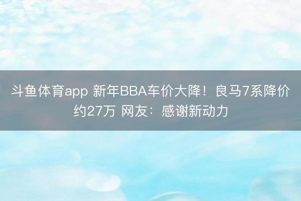 斗鱼体育app 新年BBA车价大降!良马7系降价约27万 网友:感谢新动力