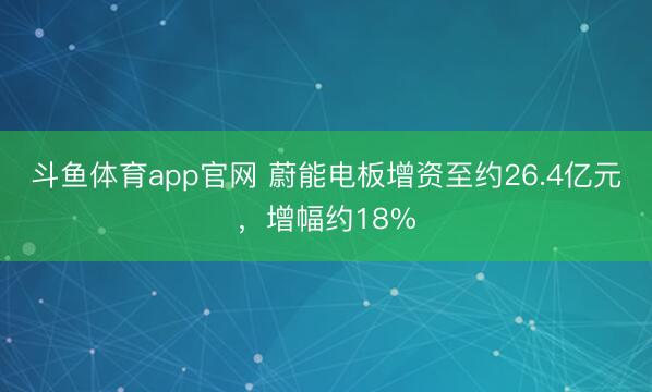 斗鱼体育app官网 蔚能电板增资至约26.4亿元，增幅约18%