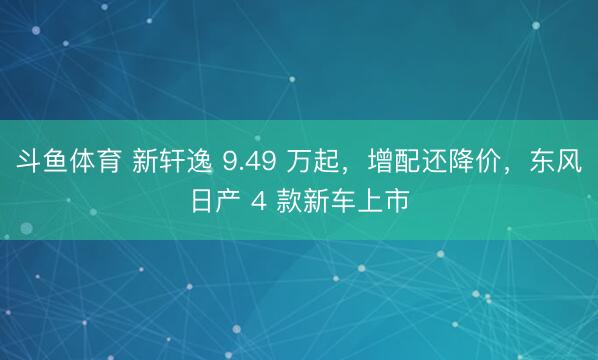 斗鱼体育 新轩逸 9.49 万起,增配还降价,东风日产 4 款新车上市