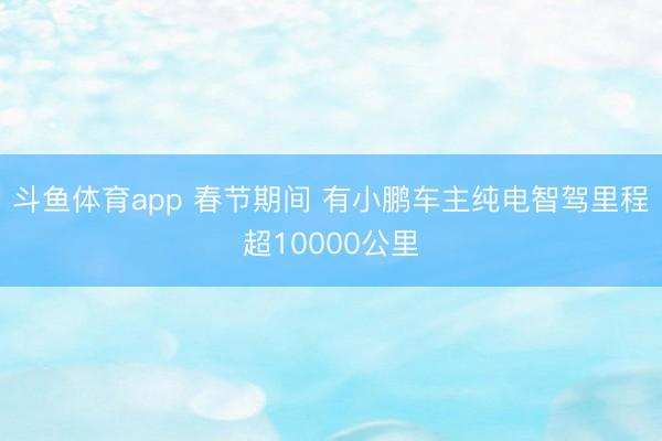 斗鱼体育app 春节期间 有小鹏车主纯电智驾里程超10000公里
