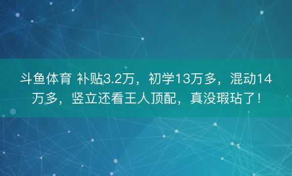 斗鱼体育 补贴3.2万,初学13万多,混动14万多,竖立还看王人顶配,真没瑕玷了!