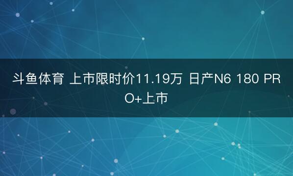 斗鱼体育 上市限时价11.19万 日产N6 180 PRO+上市