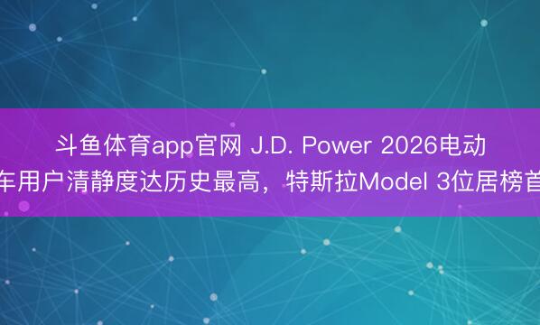 斗鱼体育app官网 J.D. Power 2026电动车用户清静度达历史最高，特斯拉Model 3位居榜首