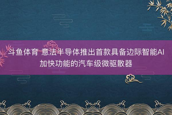 斗鱼体育 意法半导体推出首款具备边际智能AI加快功能的汽车级微驱散器