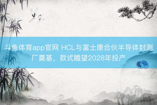 斗鱼体育app官网 HCL与富士康合伙半导体封测厂奠基，款式瞻望2028年投产