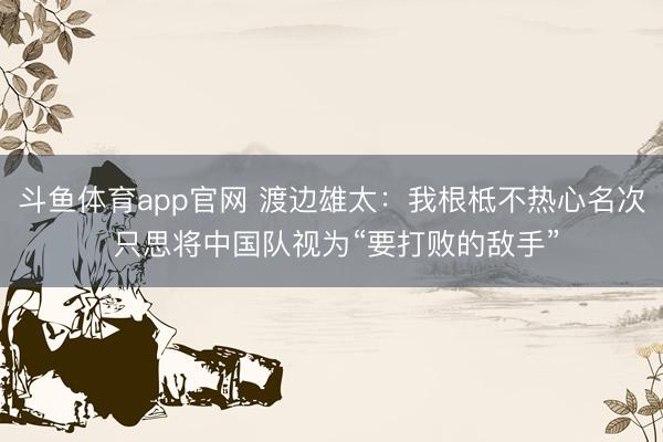斗鱼体育app官网 渡边雄太：我根柢不热心名次 只思将中国队视为“要打败的敌手”