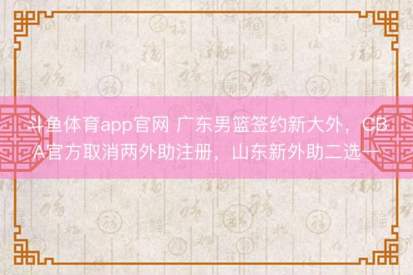 斗鱼体育app官网 广东男篮签约新大外，CBA官方取消两外助注册，山东新外助二选一
