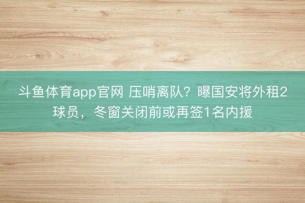 斗鱼体育app官网 压哨离队？曝国安将外租2球员，冬窗关闭前或再签1名内援