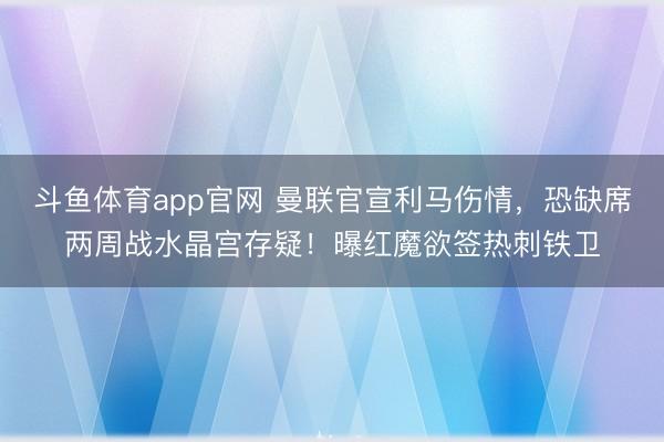 斗鱼体育app官网 曼联官宣利马伤情,恐缺席两周战水晶宫存疑!曝红魔欲签热刺铁卫