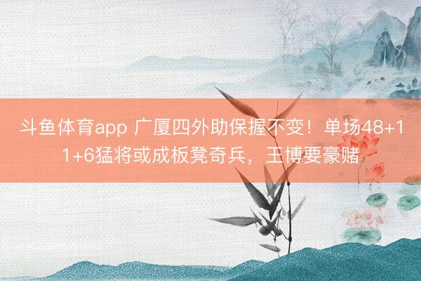 斗鱼体育app 广厦四外助保握不变！单场48+11+6猛将或成板凳奇兵，王博要豪赌